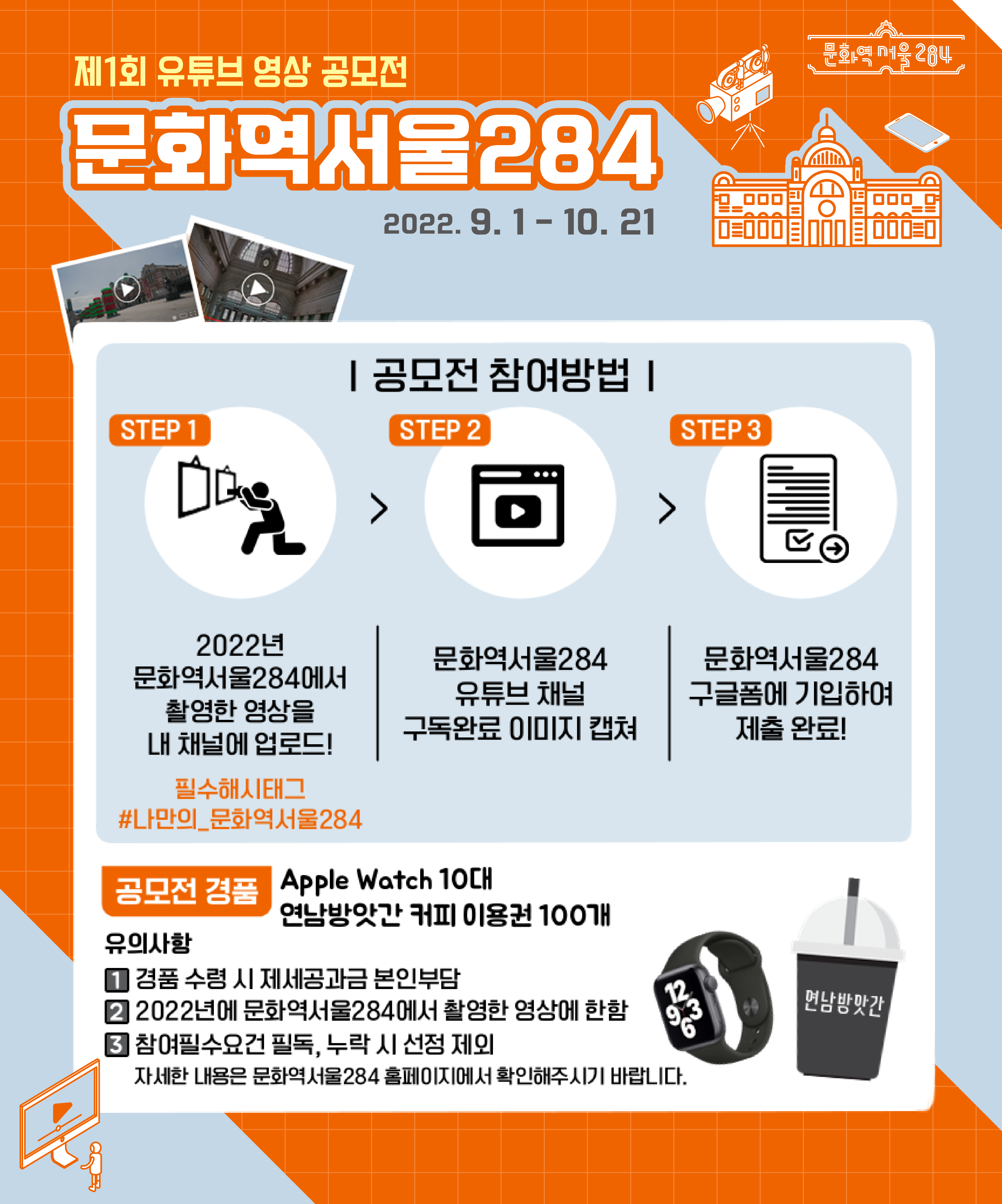 제 1회 유튜브 영상 공모전(문화역서울284)
문화역서울284 2022.9.1 - 10.21
공모전 참여방법
step1 : 2022년 문화역서울284에서 촬영한 영상을 내 채널에 업로드
step2 : 문화역서울284 유튜브 채널 구독완료 이미지 캡쳐
step3 : 문화역서울284 구글폼에 기입하여 제출완료!
필수해시태그 #나만의_문화역서울284
공모전 경품 Apple Watch 10대, 연남방앗간 커피 이용권 100개
유의사항
1)경품수령시 제세공과금 본인부담
2)2022년에 문화역서울284에서 촬영한 영상에 한함
3)참여필수요건 필독, 누락 시 선정 제외(자세한 내용은 문화역서울284 홈페이지에서 확인해주시기 바랍니다.)